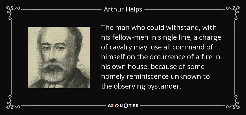 The man who could withstand, with his fellow-men in single line, a charge of cavalry may lose all command of himself on the occurrence of a fire in his own house, because of some homely reminiscence unknown to the observing bystander. - Arthur Helps