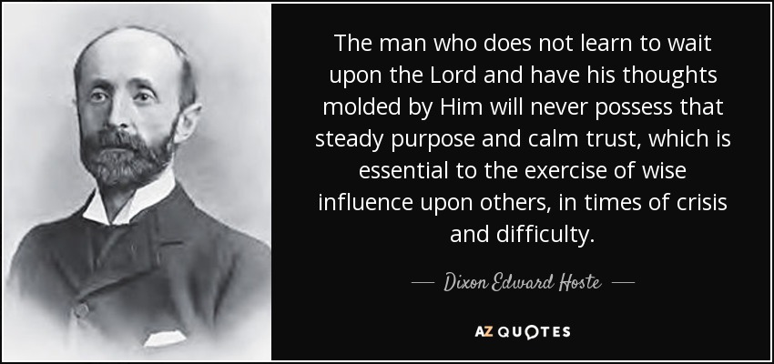 The man who does not learn to wait upon the Lord and have his thoughts molded by Him will never possess that steady purpose and calm trust, which is essential to the exercise of wise influence upon others, in times of crisis and difficulty. - Dixon Edward Hoste