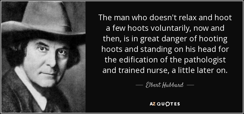 The man who doesn't relax and hoot a few hoots voluntarily, now and then, is in great danger of hooting hoots and standing on his head for the edification of the pathologist and trained nurse, a little later on. - Elbert Hubbard
