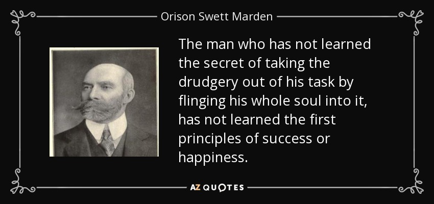 The man who has not learned the secret of taking the drudgery out of his task by flinging his whole soul into it, has not learned the first principles of success or happiness. - Orison Swett Marden