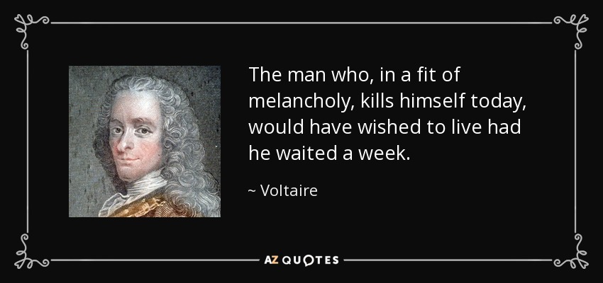 The man who, in a fit of melancholy, kills himself today, would have wished to live had he waited a week. - Voltaire