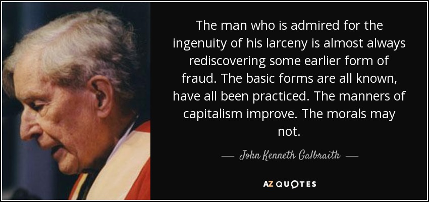 The man who is admired for the ingenuity of his larceny is almost always rediscovering some earlier form of fraud. The basic forms are all known, have all been practiced. The manners of capitalism improve. The morals may not. - John Kenneth Galbraith