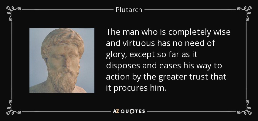 The man who is completely wise and virtuous has no need of glory, except so far as it disposes and eases his way to action by the greater trust that it procures him. - Plutarch