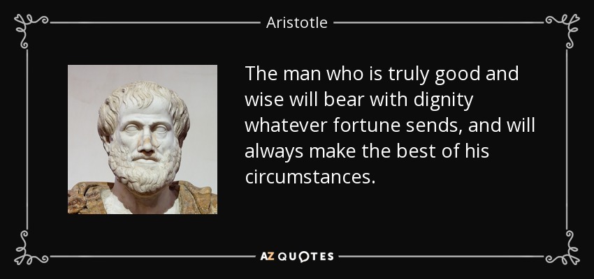 The man who is truly good and wise will bear with dignity whatever fortune sends, and will always make the best of his circumstances. - Aristotle