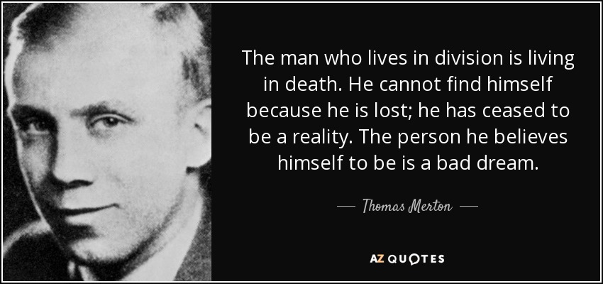 The man who lives in division is living in death. He cannot find himself because he is lost; he has ceased to be a reality. The person he believes himself to be is a bad dream. - Thomas Merton