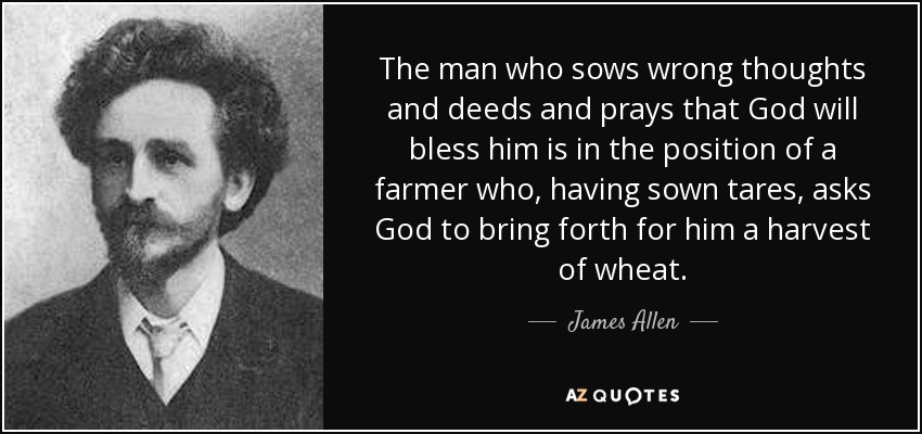 The man who sows wrong thoughts and deeds and prays that God will bless him is in the position of a farmer who, having sown tares, asks God to bring forth for him a harvest of wheat. - James Allen