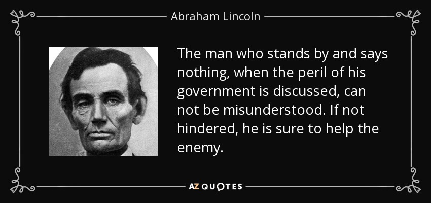 The man who stands by and says nothing, when the peril of his government is discussed, can not be misunderstood. If not hindered, he is sure to help the enemy. - Abraham Lincoln
