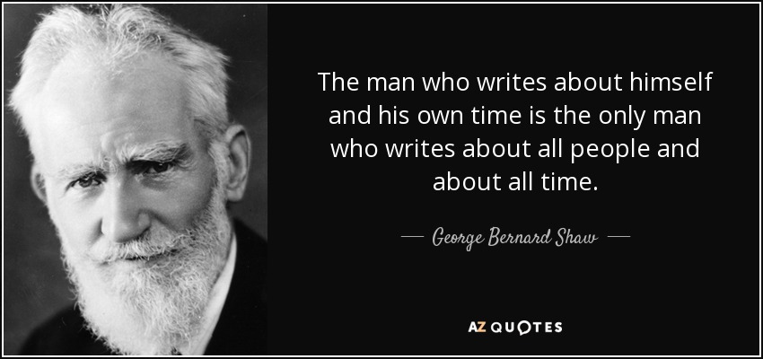 The man who writes about himself and his own time is the only man who writes about all people and about all time. - George Bernard Shaw
