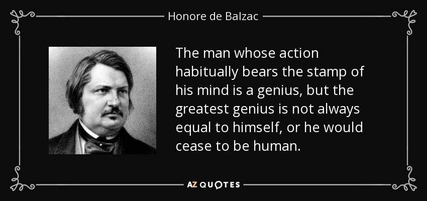 The man whose action habitually bears the stamp of his mind is a genius, but the greatest genius is not always equal to himself, or he would cease to be human. - Honore de Balzac