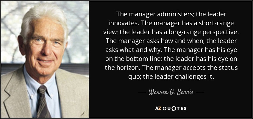 The manager administers; the leader innovates. The manager has a short-range view; the leader has a long-range perspective. The manager asks how and when; the leader asks what and why. The manager has his eye on the bottom line; the leader has his eye on the horizon. The manager accepts the status quo; the leader challenges it. - Warren G. Bennis