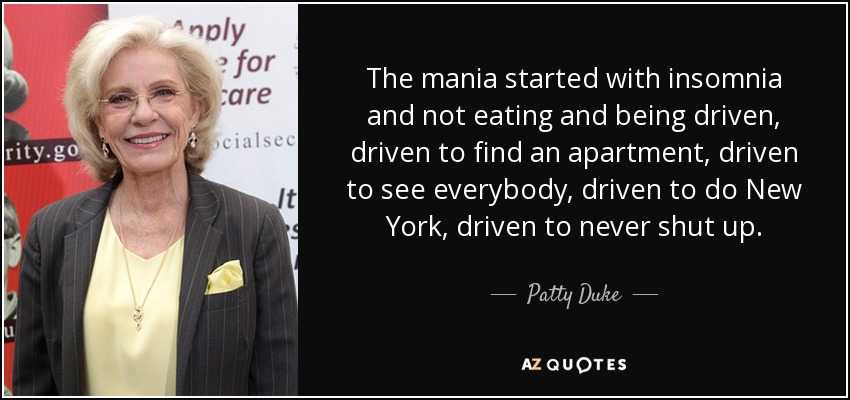 The mania started with insomnia and not eating and being driven, driven to find an apartment, driven to see everybody, driven to do New York, driven to never shut up. - Patty Duke