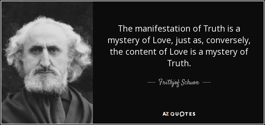 The manifestation of Truth is a mystery of Love, just as, conversely, the content of Love is a mystery of Truth. - Frithjof Schuon