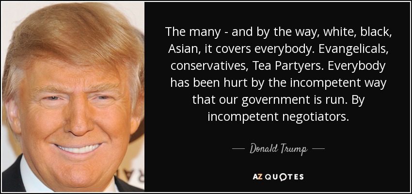 The many - and by the way, white, black, Asian, it covers everybody. Evangelicals, conservatives, Tea Partyers. Everybody has been hurt by the incompetent way that our government is run. By incompetent negotiators. - Donald Trump