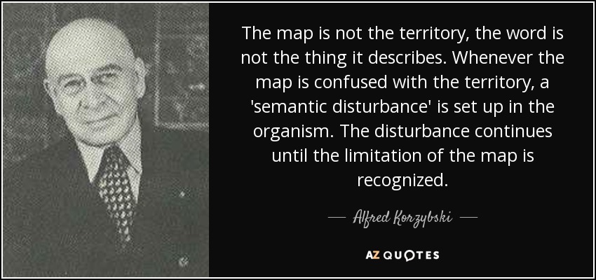 The map is not the territory, the word is not the thing it describes. Whenever the map is confused with the territory, a 'semantic disturbance' is set up in the organism. The disturbance continues until the limitation of the map is recognized. - Alfred Korzybski