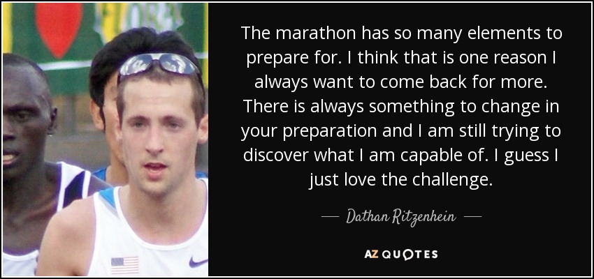 The marathon has so many elements to prepare for. I think that is one reason I always want to come back for more. There is always something to change in your preparation and I am still trying to discover what I am capable of. I guess I just love the challenge. - Dathan Ritzenhein