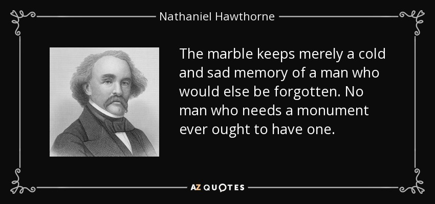 The marble keeps merely a cold and sad memory of a man who would else be forgotten. No man who needs a monument ever ought to have one. - Nathaniel Hawthorne