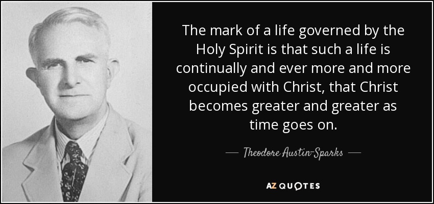 The mark of a life governed by the Holy Spirit is that such a life is continually and ever more and more occupied with Christ, that Christ becomes greater and greater as time goes on. - Theodore Austin-Sparks