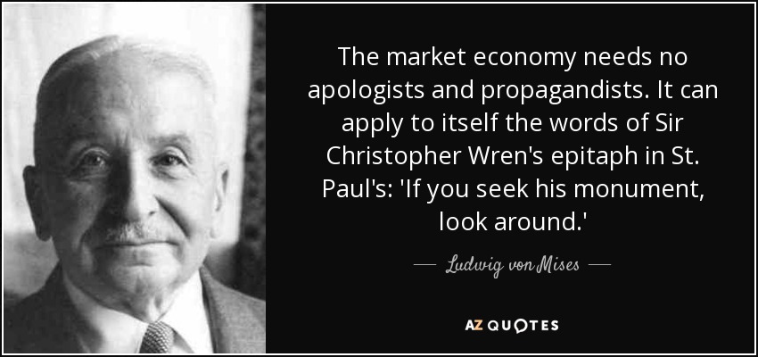 The market economy needs no apologists and propagandists. It can apply to itself the words of Sir Christopher Wren's epitaph in St. Paul's: 'If you seek his monument, look around.' - Ludwig von Mises