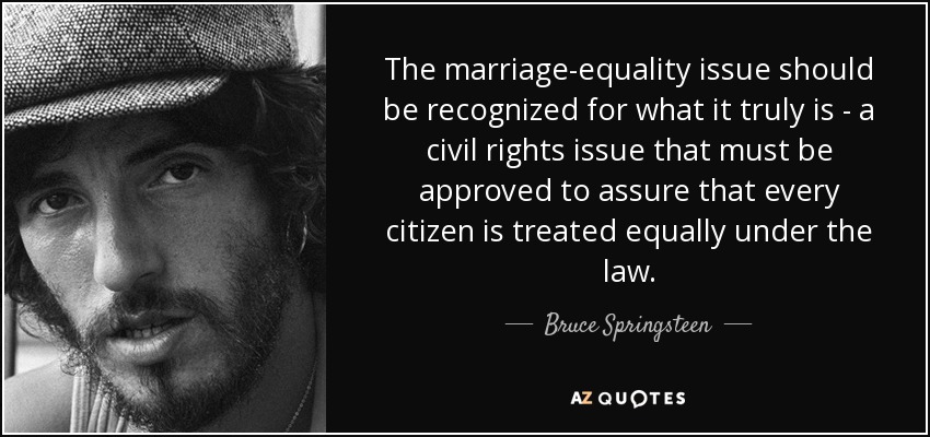 The marriage-equality issue should be recognized for what it truly is - a civil rights issue that must be approved to assure that every citizen is treated equally under the law. - Bruce Springsteen