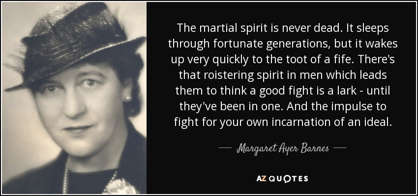 The martial spirit is never dead. It sleeps through fortunate generations, but it wakes up very quickly to the toot of a fife. There's that roistering spirit in men which leads them to think a good fight is a lark - until they've been in one. And the impulse to fight for your own incarnation of an ideal. - Margaret Ayer Barnes