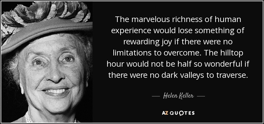 The marvelous richness of human experience would lose something of rewarding joy if there were no limitations to overcome. The hilltop hour would not be half so wonderful if there were no dark valleys to traverse. - Helen Keller