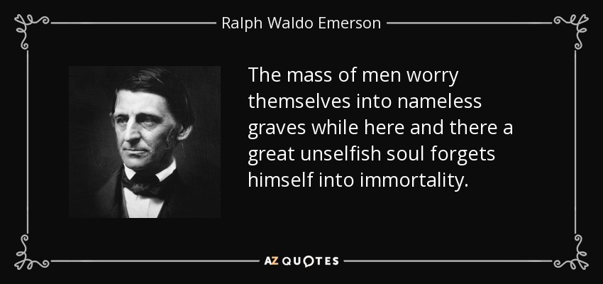 The mass of men worry themselves into nameless graves while here and there a great unselfish soul forgets himself into immortality. - Ralph Waldo Emerson
