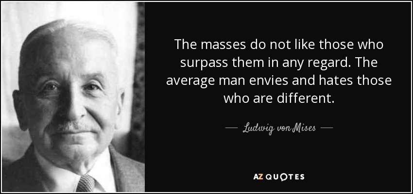 The masses do not like those who surpass them in any regard. The average man envies and hates those who are different. - Ludwig von Mises