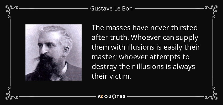 The masses have never thirsted after truth. Whoever can supply them with illusions is easily their master; whoever attempts to destroy their illusions is always their victim. - Gustave Le Bon