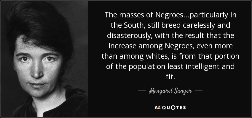 The masses of Negroes...particularly in the South, still breed carelessly and disasterously, with the result that the increase among Negroes, even more than among whites, is from that portion of the population least intelligent and fit. - Margaret Sanger