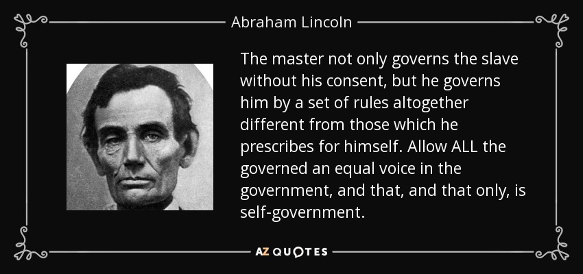 The master not only governs the slave without his consent, but he governs him by a set of rules altogether different from those which he prescribes for himself. Allow ALL the governed an equal voice in the government, and that, and that only, is self-government. - Abraham Lincoln