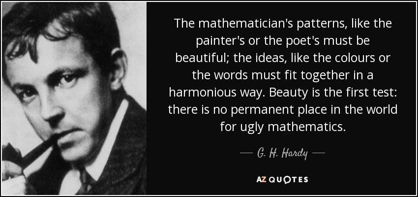 The mathematician's patterns, like the painter's or the poet's must be beautiful; the ideas, like the colours or the words must fit together in a harmonious way. Beauty is the first test: there is no permanent place in the world for ugly mathematics. - G. H. Hardy