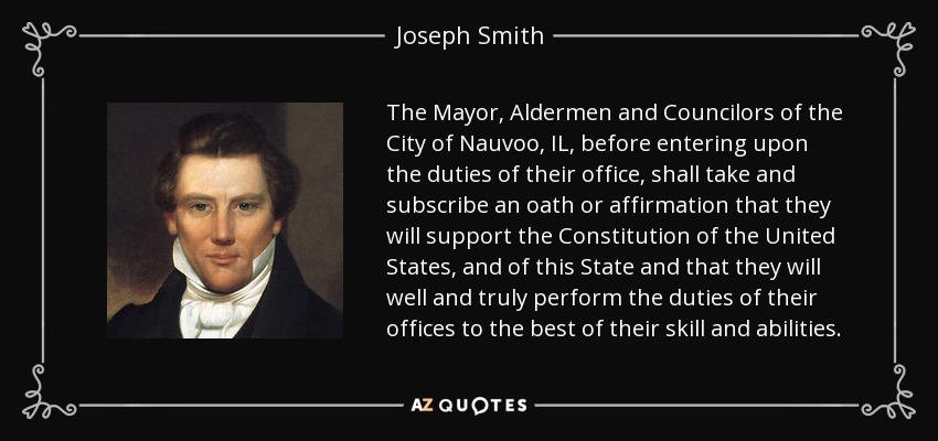 The Mayor, Aldermen and Councilors of the City of Nauvoo, IL, before entering upon the duties of their office, shall take and subscribe an oath or affirmation that they will support the Constitution of the United States, and of this State and that they will well and truly perform the duties of their offices to the best of their skill and abilities. - Joseph Smith, Jr.