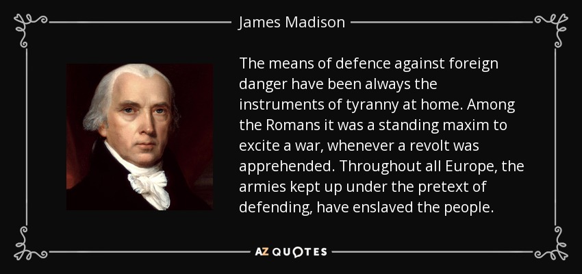 The means of defence against foreign danger have been always the instruments of tyranny at home. Among the Romans it was a standing maxim to excite a war, whenever a revolt was apprehended. Throughout all Europe, the armies kept up under the pretext of defending, have enslaved the people. - James Madison