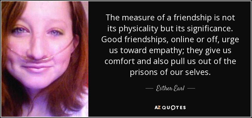 The measure of a friendship is not its physicality but its significance. Good friendships, online or off, urge us toward empathy; they give us comfort and also pull us out of the prisons of our selves. - Esther Earl