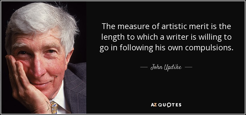 The measure of artistic merit is the length to which a writer is willing to go in following his own compulsions. - John Updike