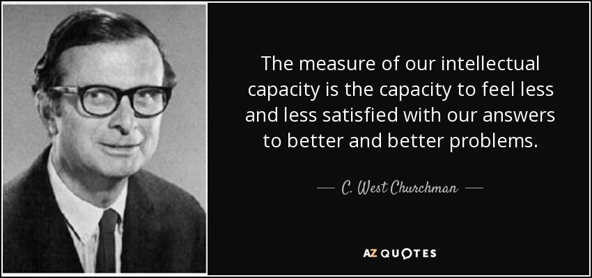 The measure of our intellectual capacity is the capacity to feel less and less satisfied with our answers to better and better problems. - C. West Churchman