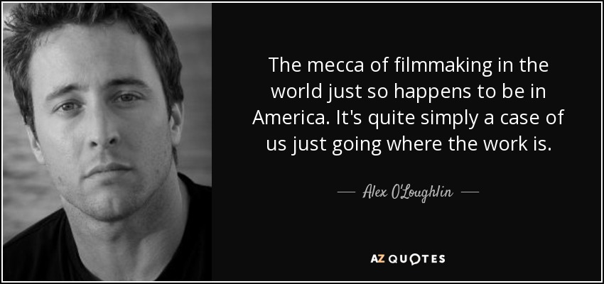 The mecca of filmmaking in the world just so happens to be in America. It's quite simply a case of us just going where the work is. - Alex O'Loughlin