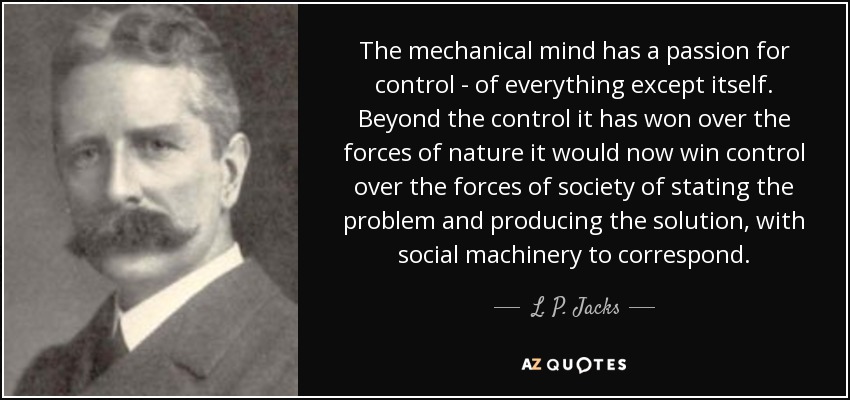The mechanical mind has a passion for control - of everything except itself. Beyond the control it has won over the forces of nature it would now win control over the forces of society of stating the problem and producing the solution, with social machinery to correspond. - L. P. Jacks
