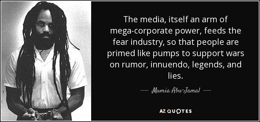 The media, itself an arm of mega-corporate power, feeds the fear industry, so that people are primed like pumps to support wars on rumor, innuendo, legends, and lies. - Mumia Abu-Jamal