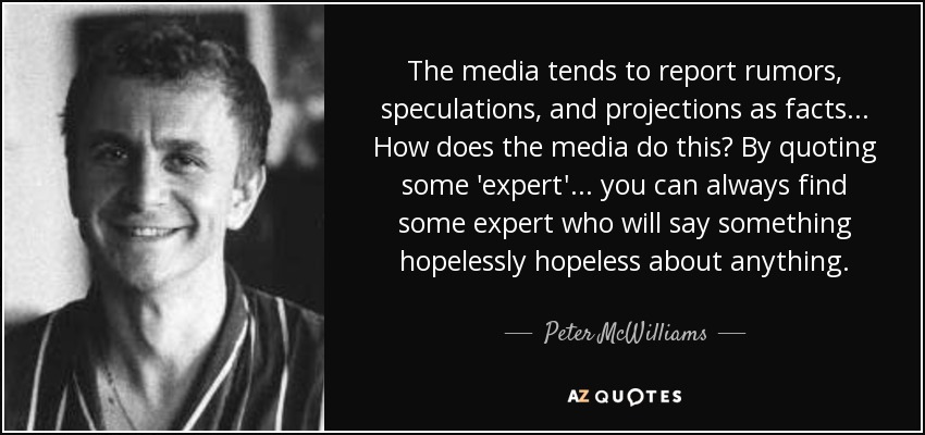The media tends to report rumors, speculations, and projections as facts... How does the media do this? By quoting some 'expert'... you can always find some expert who will say something hopelessly hopeless about anything. - Peter McWilliams