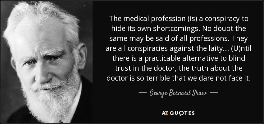 The medical profession (is) a conspiracy to hide its own shortcomings. No doubt the same may be said of all professions. They are all conspiracies against the laity... (U)ntil there is a practicable alternative to blind trust in the doctor, the truth about the doctor is so terrible that we dare not face it. - George Bernard Shaw