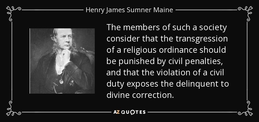 The members of such a society consider that the transgression of a religious ordinance should be punished by civil penalties, and that the violation of a civil duty exposes the delinquent to divine correction. - Henry James Sumner Maine