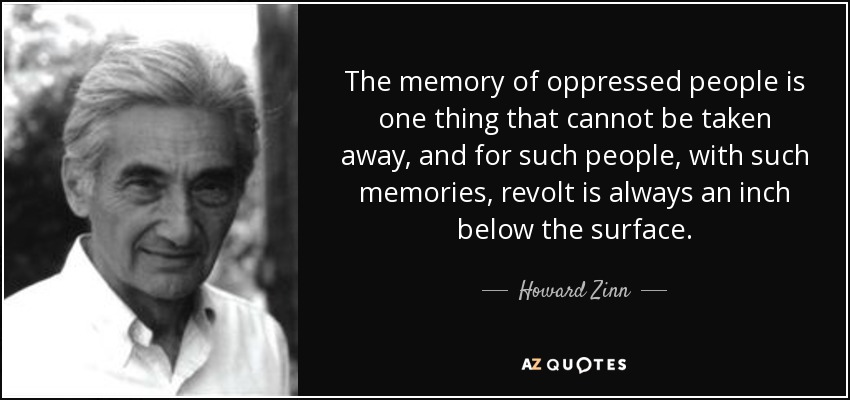 The memory of oppressed people is one thing that cannot be taken away, and for such people, with such memories, revolt is always an inch below the surface. - Howard Zinn