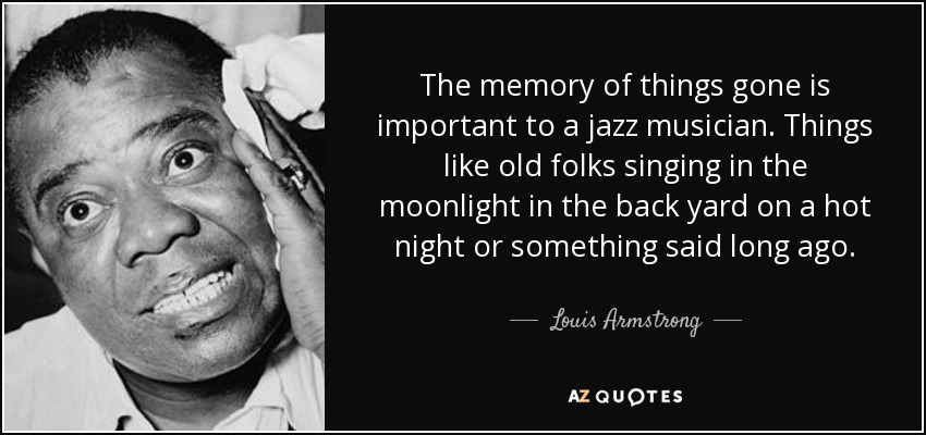 The memory of things gone is important to a jazz musician. Things like old folks singing in the moonlight in the back yard on a hot night or something said long ago. - Louis Armstrong