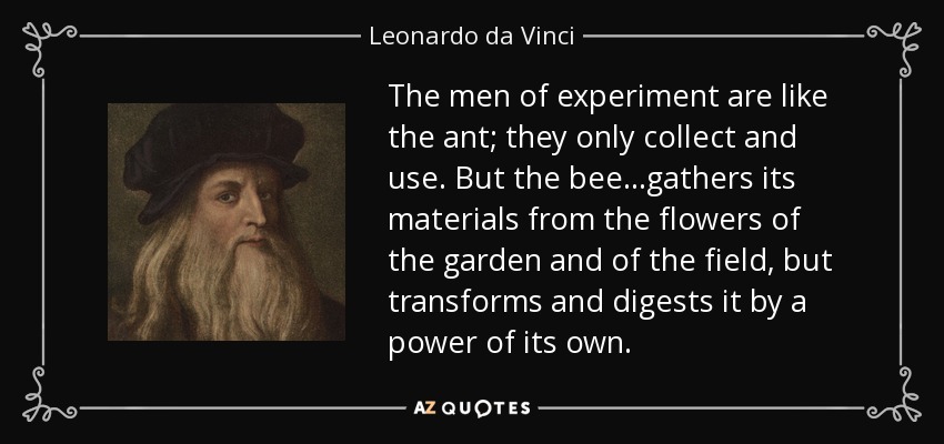 The men of experiment are like the ant; they only collect and use. But the bee...gathers its materials from the flowers of the garden and of the field, but transforms and digests it by a power of its own. - Leonardo da Vinci