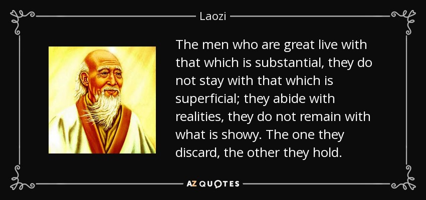 The men who are great live with that which is substantial, they do not stay with that which is superficial; they abide with realities, they do not remain with what is showy. The one they discard, the other they hold. - Laozi
