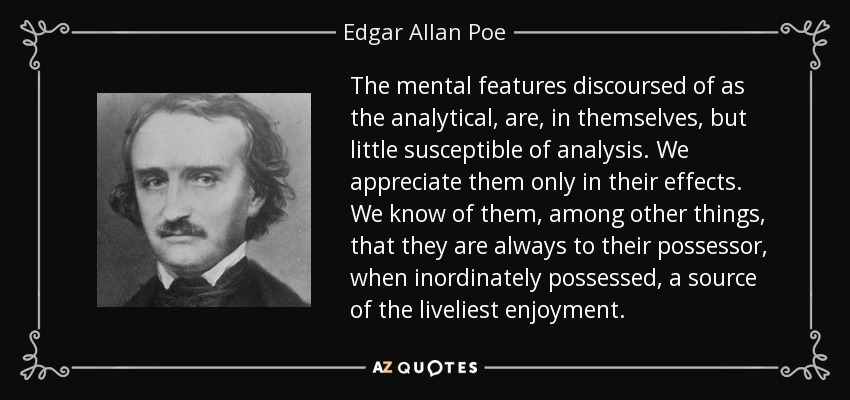 The mental features discoursed of as the analytical, are, in themselves, but little susceptible of analysis. We appreciate them only in their effects. We know of them, among other things, that they are always to their possessor, when inordinately possessed, a source of the liveliest enjoyment. - Edgar Allan Poe