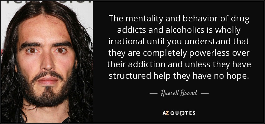 The mentality and behavior of drug addicts and alcoholics is wholly irrational until you understand that they are completely powerless over their addiction and unless they have structured help they have no hope. - Russell Brand