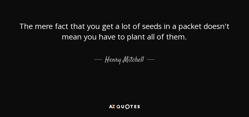 The mere fact that you get a lot of seeds in a packet doesn't mean you have to plant all of them. - Henry Mitchell