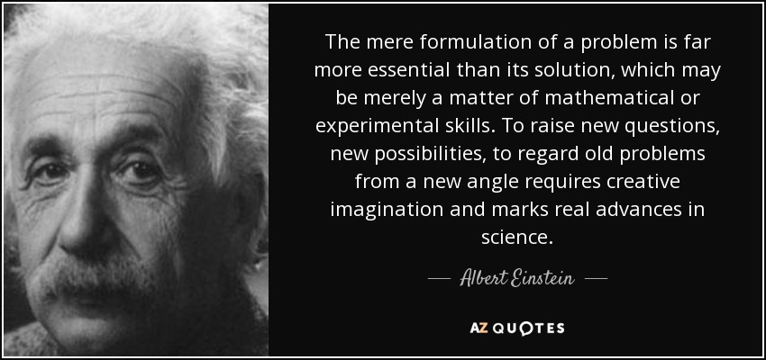 The mere formulation of a problem is far more essential than its solution, which may be merely a matter of mathematical or experimental skills. To raise new questions, new possibilities, to regard old problems from a new angle requires creative imagination and marks real advances in science. - Albert Einstein